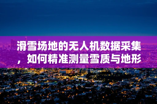 滑雪场地的无人机数据采集，如何精准测量雪质与地形？