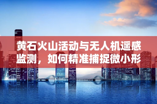 黄石火山活动与无人机遥感监测，如何精准捕捉微小形变？