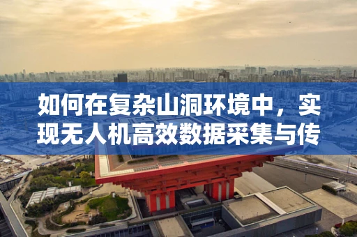 如何在复杂山洞环境中，实现无人机高效数据采集与传输？
