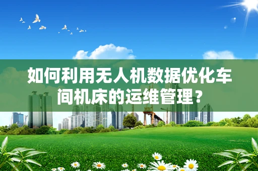 如何利用无人机数据优化车间机床的运维管理？