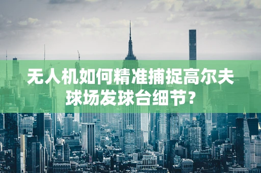 无人机如何精准捕捉高尔夫球场发球台细节？