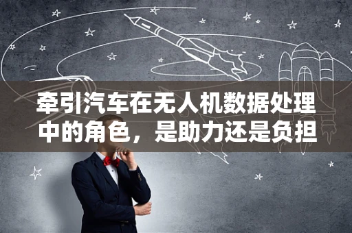牵引汽车在无人机数据处理中的角色，是助力还是负担？