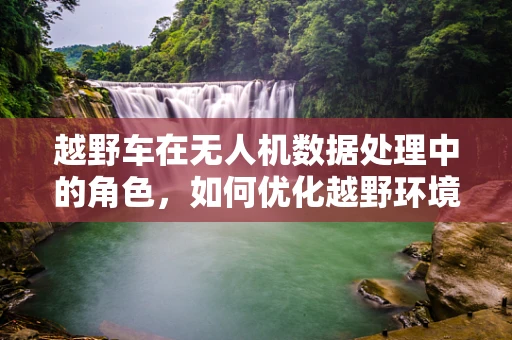 越野车在无人机数据处理中的角色，如何优化越野环境下的数据采集？