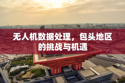 无人机数据处理，包头地区的挑战与机遇
