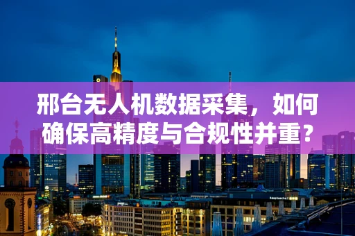 邢台无人机数据采集，如何确保高精度与合规性并重？