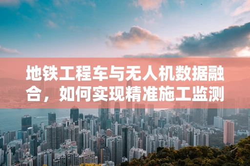 地铁工程车与无人机数据融合，如何实现精准施工监测？