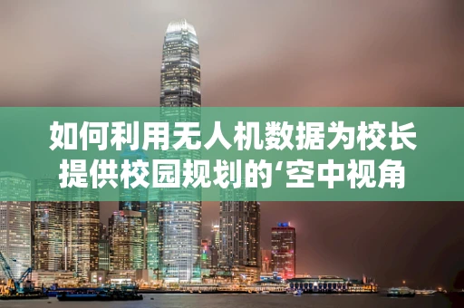 如何利用无人机数据为校长提供校园规划的‘空中视角’？