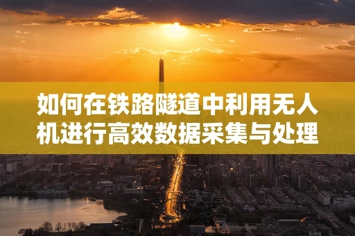 如何在铁路隧道中利用无人机进行高效数据采集与处理？