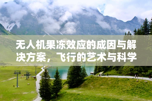 无人机果冻效应的成因与解决方案，飞行的艺术与科学的较量