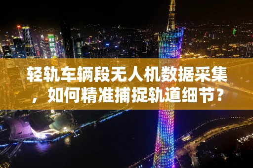 轻轨车辆段无人机数据采集，如何精准捕捉轨道细节？