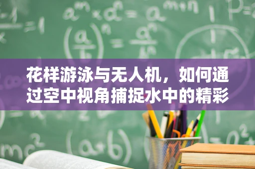 花样游泳与无人机，如何通过空中视角捕捉水中的精彩瞬间？