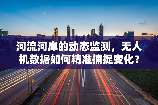 河流河岸的动态监测，无人机数据如何精准捕捉变化？