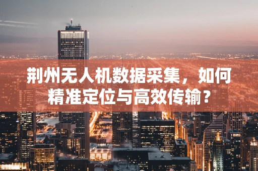 荆州无人机数据采集，如何精准定位与高效传输？