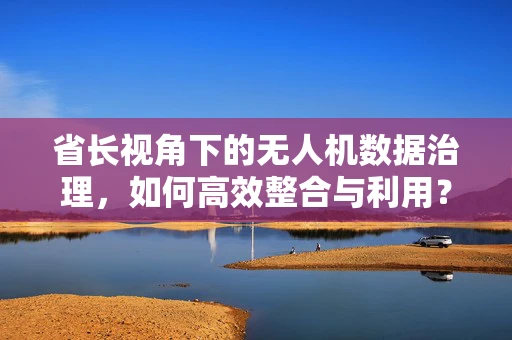 省长视角下的无人机数据治理，如何高效整合与利用？