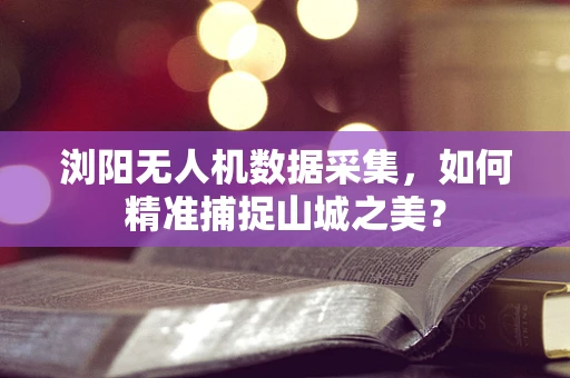浏阳无人机数据采集，如何精准捕捉山城之美？