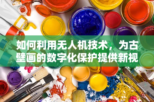 如何利用无人机技术，为古壁画的数字化保护提供新视角？