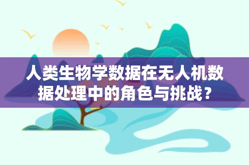 人类生物学数据在无人机数据处理中的角色与挑战？