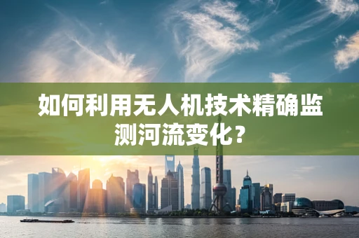 如何利用无人机技术精确监测河流变化？