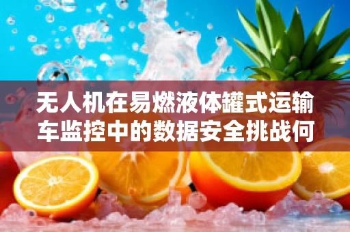 无人机在易燃液体罐式运输车监控中的数据安全挑战何在？