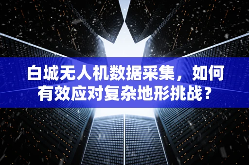 白城无人机数据采集，如何有效应对复杂地形挑战？