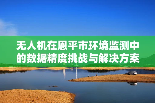 无人机在恩平市环境监测中的数据精度挑战与解决方案