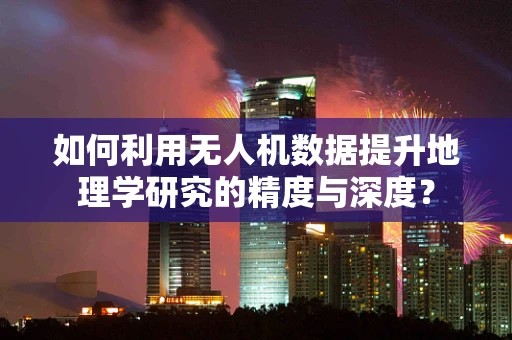 如何利用无人机数据提升地理学研究的精度与深度？