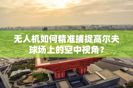 无人机如何精准捕捉高尔夫球场上的空中视角？