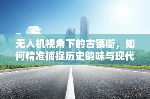 无人机视角下的古镇街，如何精准捕捉历史韵味与现代生活的融合？