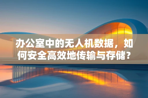 办公室中的无人机数据，如何安全高效地传输与存储？