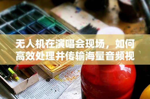 无人机在演唱会现场，如何高效处理并传输海量音频视频数据？