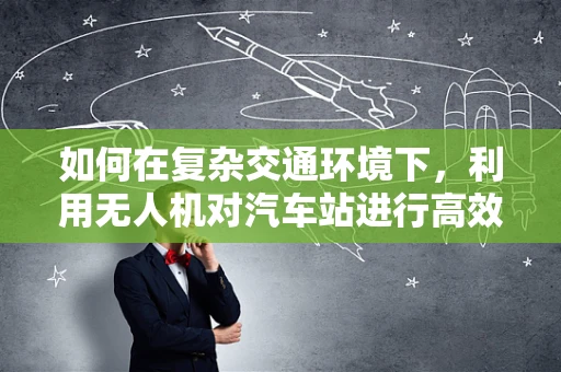 如何在复杂交通环境下，利用无人机对汽车站进行高效数据采集？