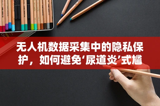 无人机数据采集中的隐私保护，如何避免‘尿道炎’式尴尬？