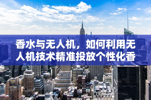 香水与无人机，如何利用无人机技术精准投放个性化香氛？