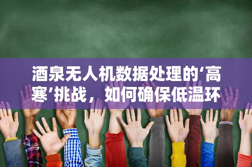 酒泉无人机数据处理的‘高寒’挑战，如何确保低温环境下的数据精度与稳定性？