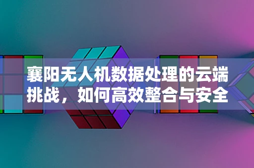 襄阳无人机数据处理的云端挑战，如何高效整合与安全传输？