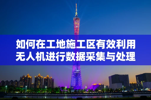 如何在工地施工区有效利用无人机进行数据采集与处理？
