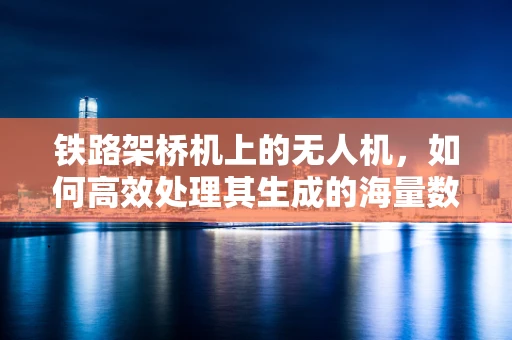 铁路架桥机上的无人机，如何高效处理其生成的海量数据？