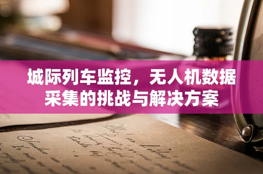 城际列车监控，无人机数据采集的挑战与解决方案