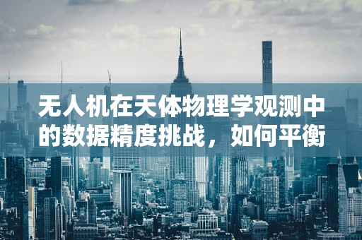 无人机在天体物理学观测中的数据精度挑战，如何平衡高空观测与精确测量？
