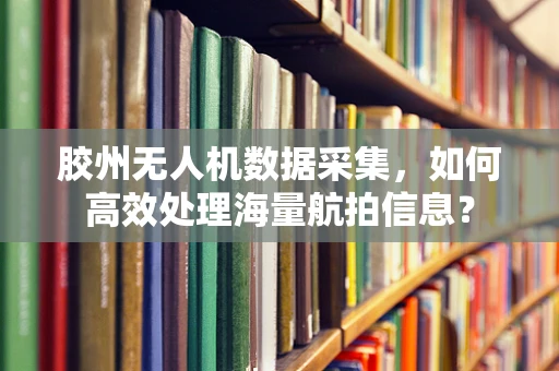 胶州无人机数据采集，如何高效处理海量航拍信息？