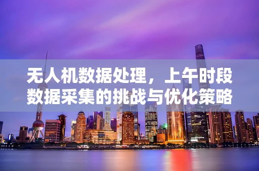 无人机数据处理，上午时段数据采集的挑战与优化策略