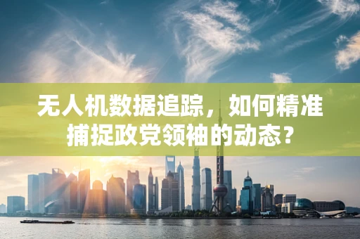 无人机数据追踪，如何精准捕捉政党领袖的动态？