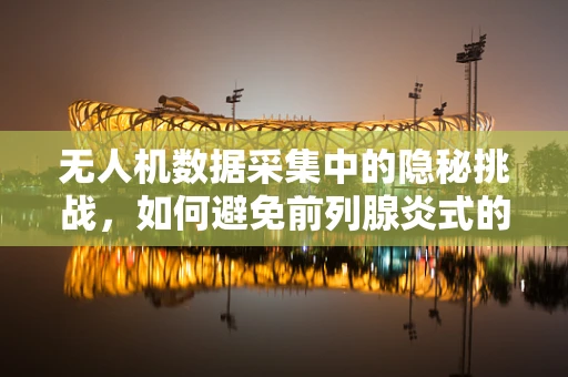 无人机数据采集中的隐秘挑战，如何避免前列腺炎式的数据处理误区？