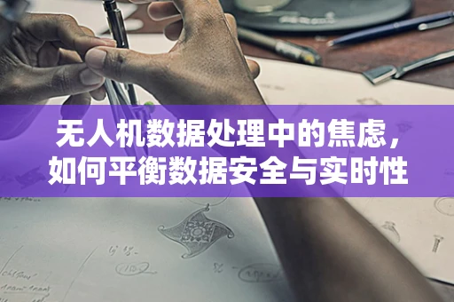无人机数据处理中的焦虑，如何平衡数据安全与实时性？