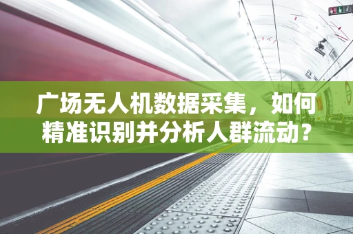 广场无人机数据采集，如何精准识别并分析人群流动？
