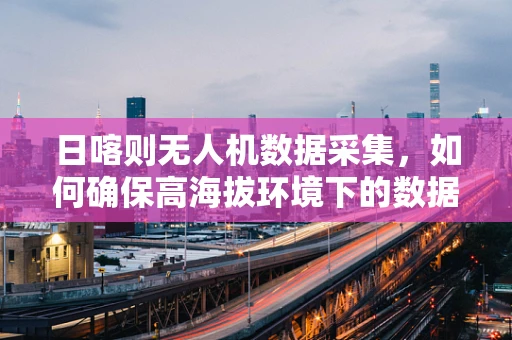 日喀则无人机数据采集，如何确保高海拔环境下的数据准确性？