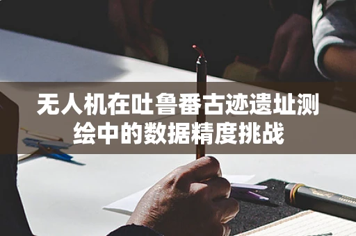 无人机在吐鲁番古迹遗址测绘中的数据精度挑战