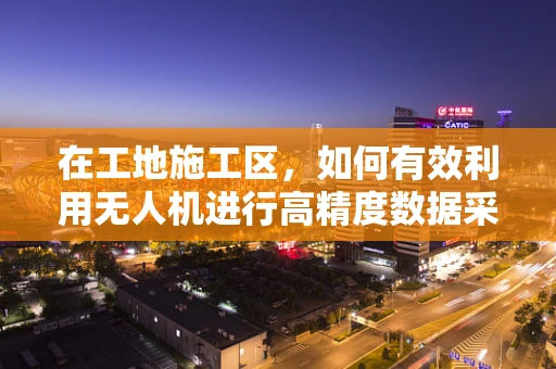 在工地施工区，如何有效利用无人机进行高精度数据采集？