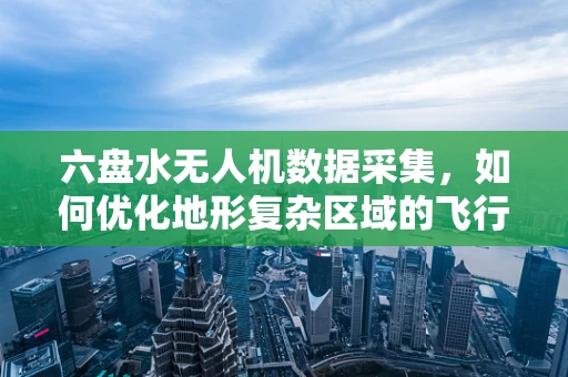 六盘水无人机数据采集，如何优化地形复杂区域的飞行路径？