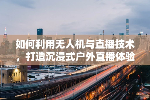 如何利用无人机与直播技术，打造沉浸式户外直播体验？